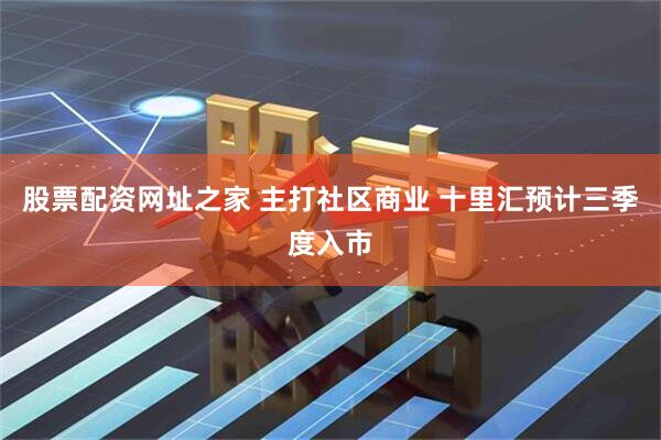 股票配资网址之家 主打社区商业 十里汇预计三季度入市