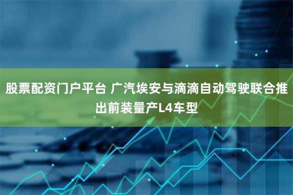 股票配资门户平台 广汽埃安与滴滴自动驾驶联合推出前装量产L4车型