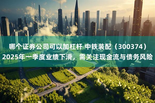 哪个证券公司可以加杠杆 中铁装配（300374）2025年一季度业绩下滑，需关注现金流与债务风险