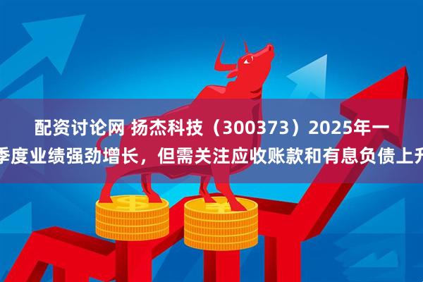 配资讨论网 扬杰科技（300373）2025年一季度业绩强劲增长，但需关注应收账款和有息负债上升